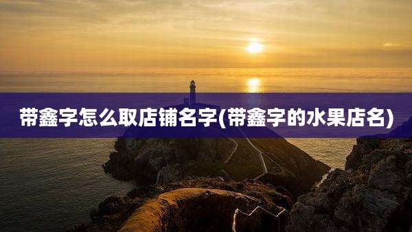带鑫字怎么取店铺名字(带鑫字的水果店名)