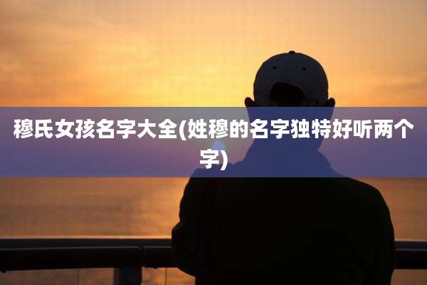 穆氏女孩名字大全(姓穆的名字独特好听两个字)