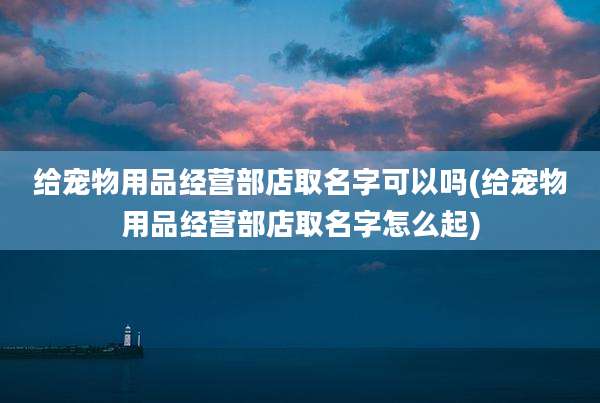 给宠物用品经营部店取名字可以吗(给宠物用品经营部店取名字怎么起)