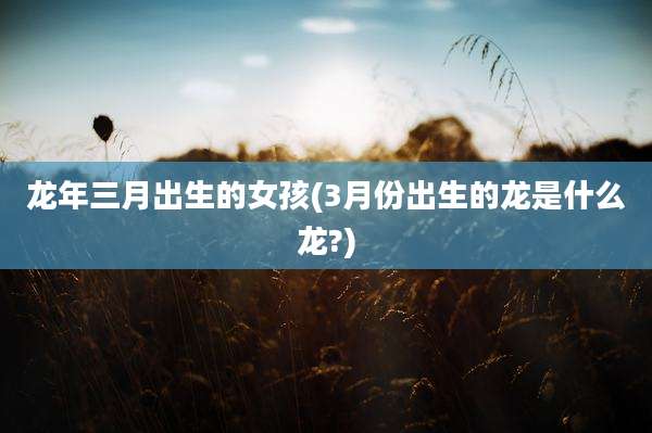 龙年三月出生的女孩(3月份出生的龙是什么龙?)