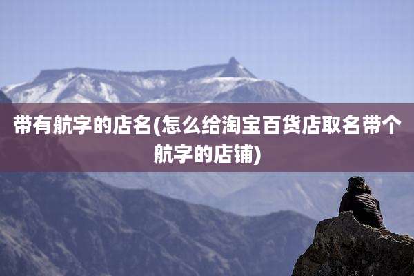 带有航字的店名(怎么给淘宝百货店取名带个航字的店铺)