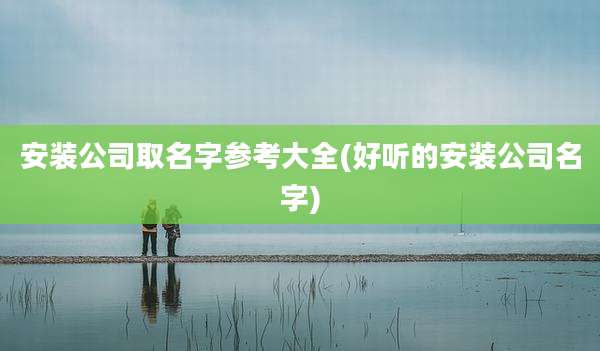 安装公司取名字参考大全(好听的安装公司名字)