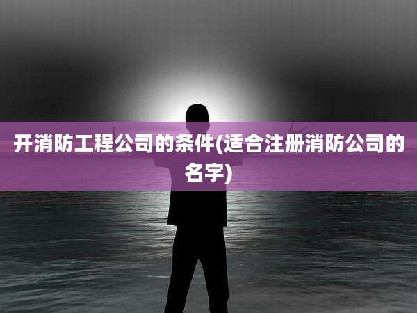 开消防工程公司的条件(适合注册消防公司的名字)