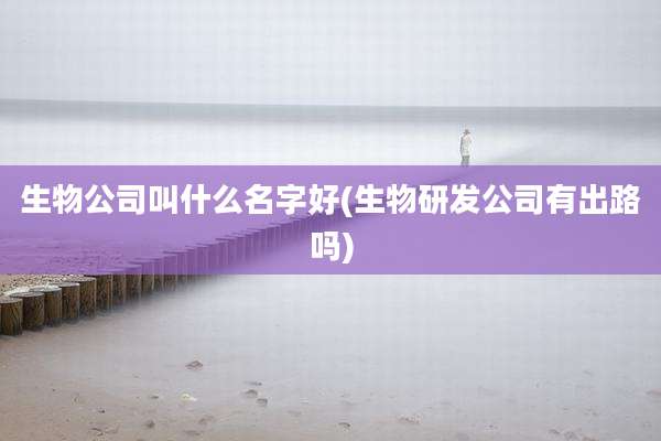 生物公司叫什么名字好(生物研发公司有出路吗)