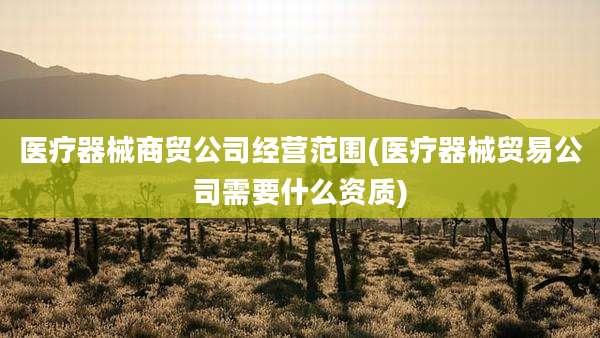 医疗器械商贸公司经营范围(医疗器械贸易公司需要什么资质)