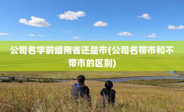 公司名字前缀用省还是市(公司名带市和不带市的区别)