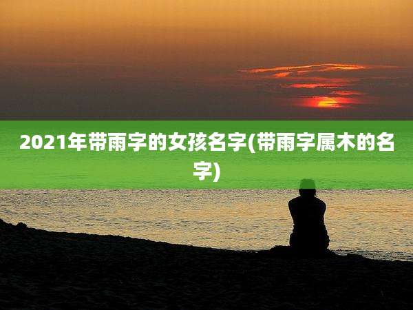 2021年带雨字的女孩名字(带雨字属木的名字)