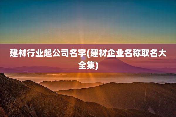 建材行业起公司名字(建材企业名称取名大全集)
