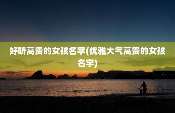 好听高贵的女孩名字(优雅大气高贵的女孩名字)