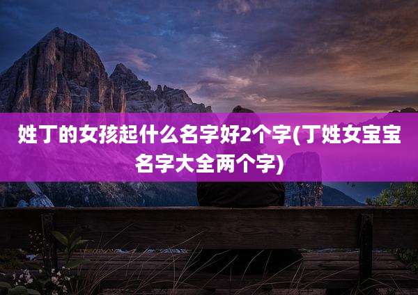 姓丁的女孩起什么名字好2个字(丁姓女宝宝名字大全两个字)