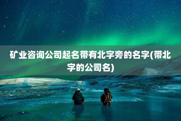 矿业咨询公司起名带有北字旁的名字(带北字的公司名)