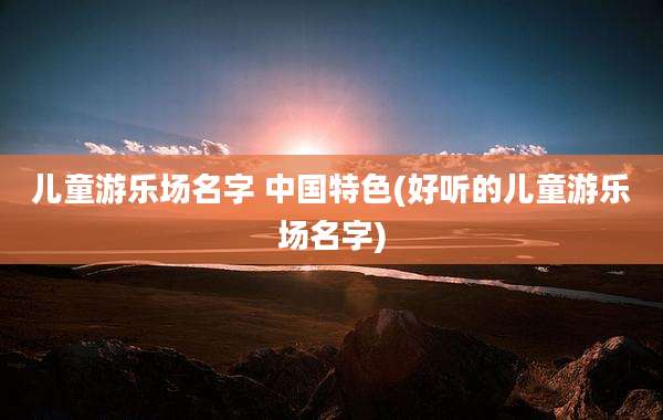 儿童游乐场名字 中国特色(好听的儿童游乐场名字)