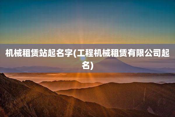 机械租赁站起名字(工程机械租赁有限公司起名)