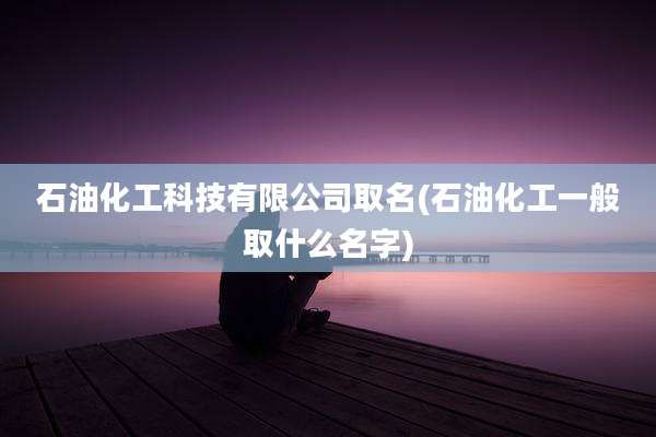 石油化工科技有限公司取名(石油化工一般取什么名字)