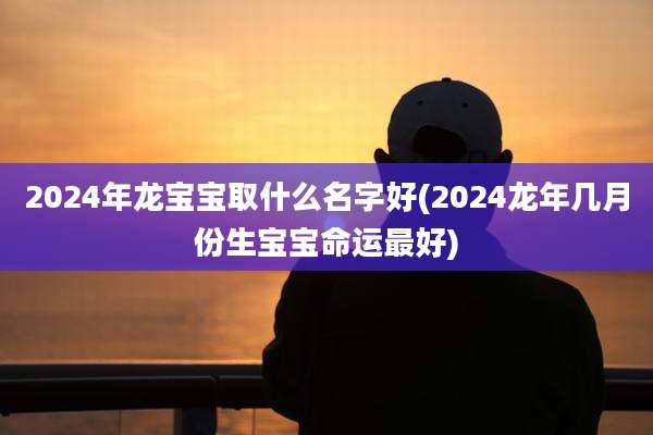2024年龙宝宝取什么名字好(2024龙年几月份生宝宝命运最好)