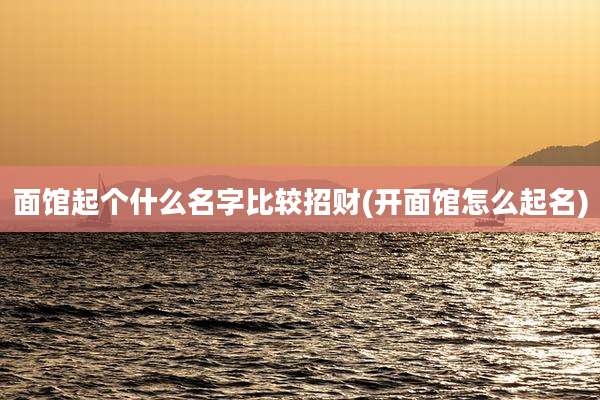 面馆起个什么名字比较招财(开面馆怎么起名)