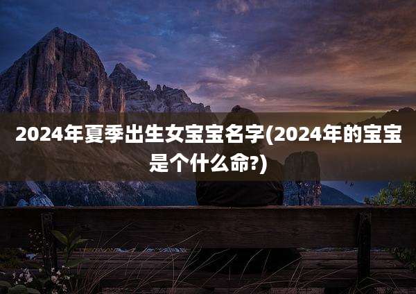 2024年夏季出生女宝宝名字(2024年的宝宝是个什么命?)