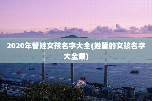 2020年管姓女孩名字大全(姓管的女孩名字大全集)