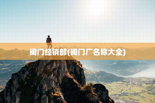阀门经销部(阀门厂名称大全)