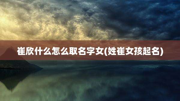 崔欣什么怎么取名字女(姓崔女孩起名)