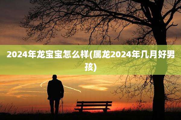 2024年龙宝宝怎么样(属龙2024年几月好男孩)