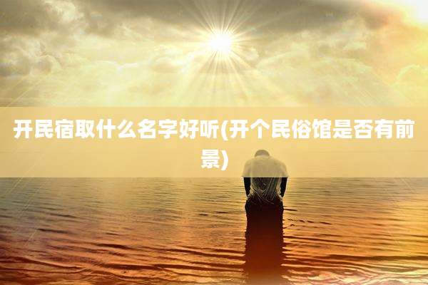 开民宿取什么名字好听(开个民俗馆是否有前景)
