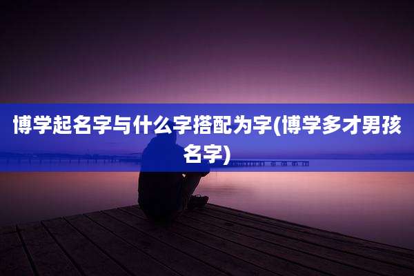 博学起名字与什么字搭配为字(博学多才男孩名字)