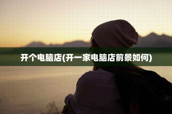 开个电脑店(开一家电脑店前景如何)
