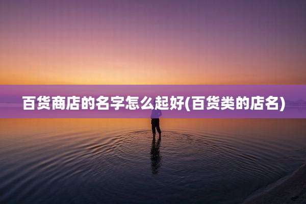 百货商店的名字怎么起好(百货类的店名)