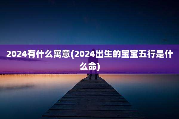 2024有什么寓意(2024出生的宝宝五行是什么命)