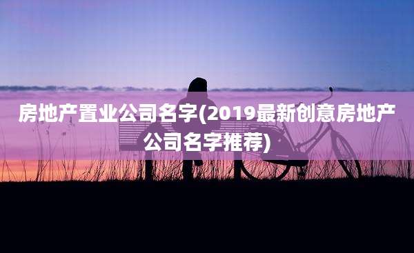 房地产置业公司名字(2019最新创意房地产公司名字推荐)