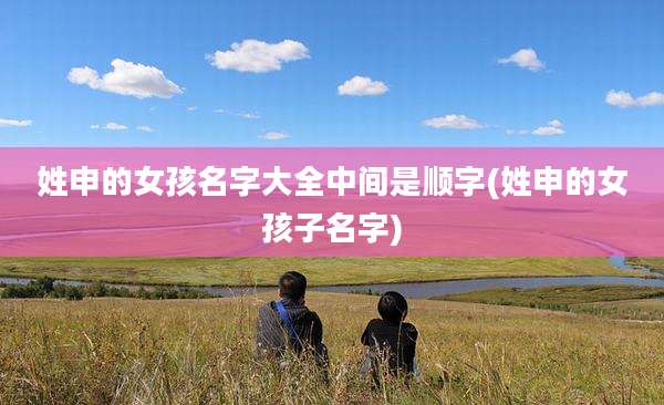 姓申的女孩名字大全中间是顺字(姓申的女孩子名字)