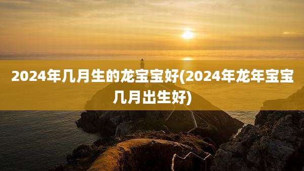 2024年几月生的龙宝宝好(2024年龙年宝宝几月出生好)