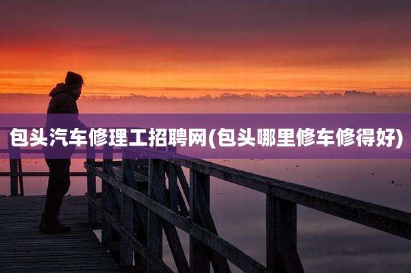 包头汽车修理工招聘网(包头哪里修车修得好)