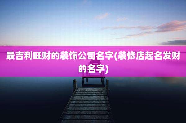 最吉利旺财的装饰公司名字(装修店起名发财的名字)