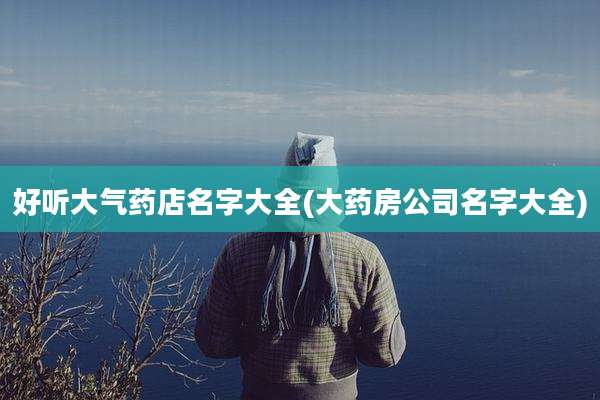 好听大气药店名字大全(大药房公司名字大全)