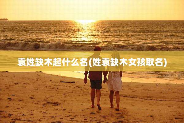 袁姓缺木起什么名(姓袁缺木女孩取名)