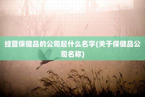 经营保健品的公司起什么名字(关于保健品公司名称)