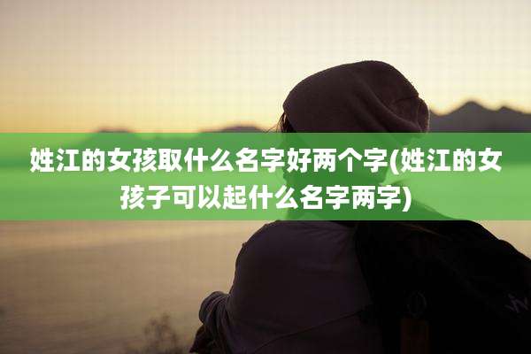 姓江的女孩取什么名字好两个字(姓江的女孩子可以起什么名字两字)