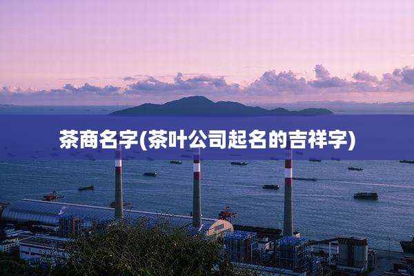 茶商名字(茶叶公司起名的吉祥字)