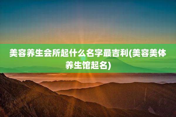 美容养生会所起什么名字最吉利(美容美体养生馆起名)