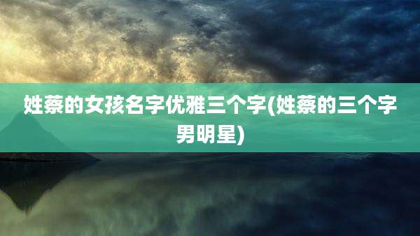 姓蔡的女孩名字优雅三个字(姓蔡的三个字男明星)