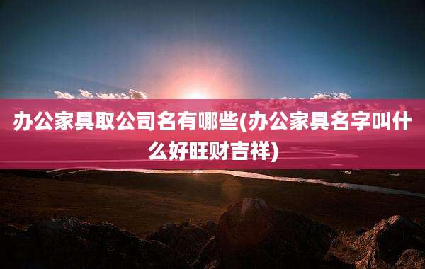 办公家具取公司名有哪些(办公家具名字叫什么好旺财吉祥)