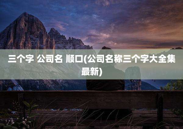 三个字 公司名 顺口(公司名称三个字大全集最新)