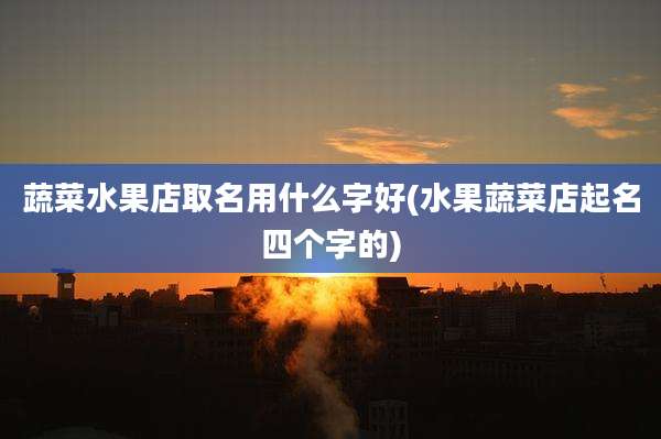 蔬菜水果店取名用什么字好(水果蔬菜店起名四个字的)