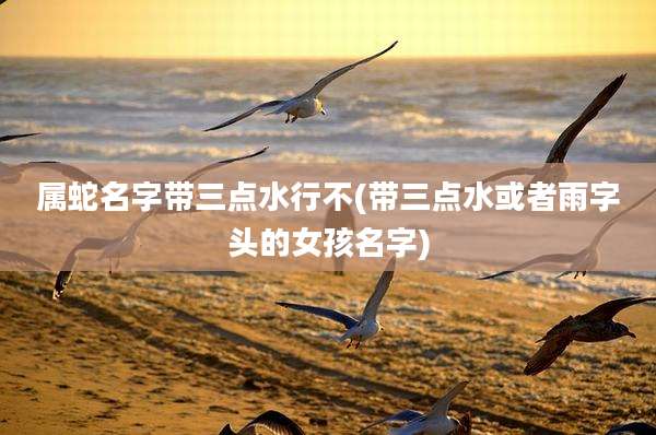 属蛇名字带三点水行不(带三点水或者雨字头的女孩名字)