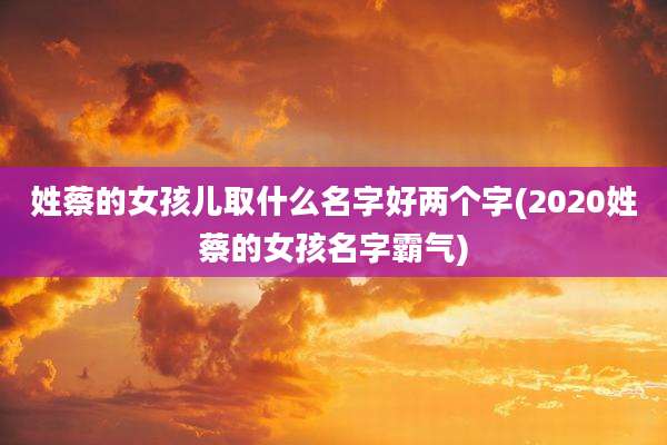 姓蔡的女孩儿取什么名字好两个字(2020姓蔡的女孩名字霸气)