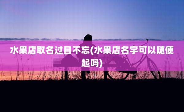 水果店取名过目不忘(水果店名字可以随便起吗)