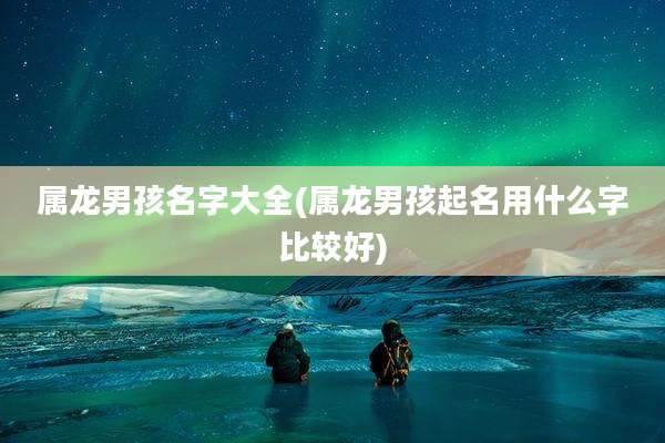 属龙男孩名字大全(属龙男孩起名用什么字比较好)