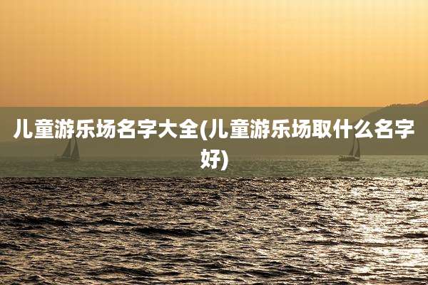 儿童游乐场名字大全(儿童游乐场取什么名字好)